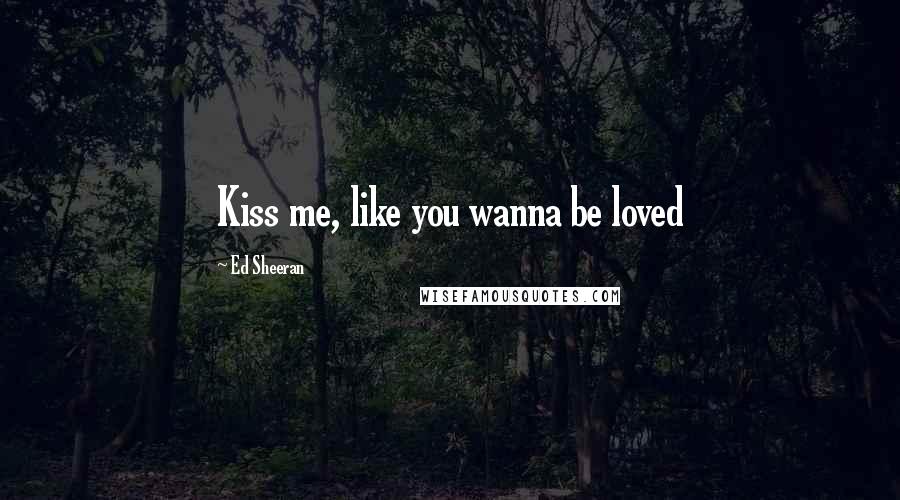 Ed Sheeran Quotes: Kiss me, like you wanna be loved