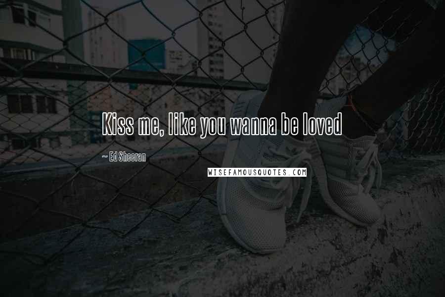 Ed Sheeran Quotes: Kiss me, like you wanna be loved