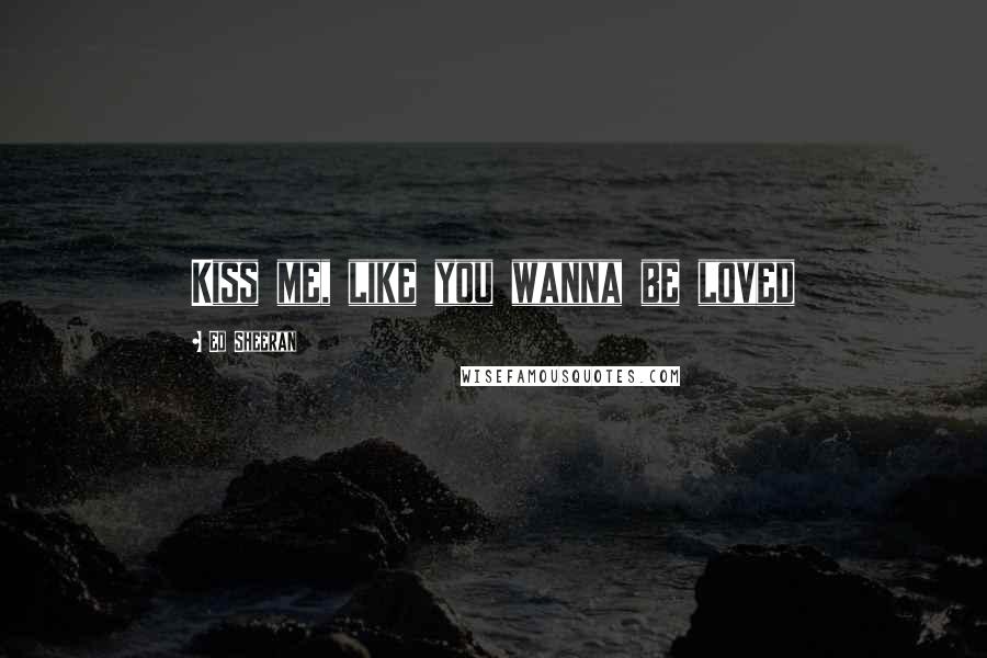 Ed Sheeran Quotes: Kiss me, like you wanna be loved