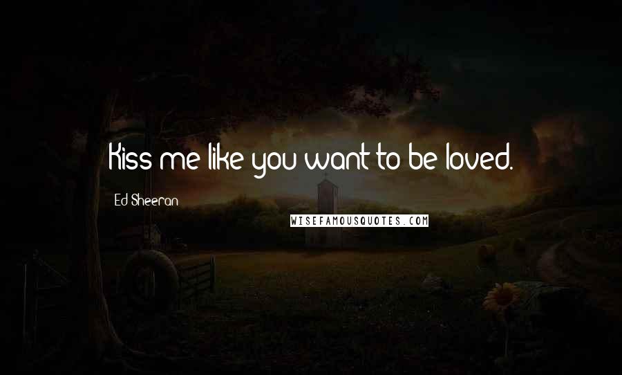 Ed Sheeran Quotes: Kiss me like you want to be loved.