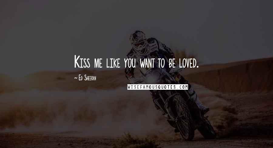 Ed Sheeran Quotes: Kiss me like you want to be loved.