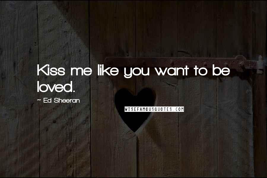 Ed Sheeran Quotes: Kiss me like you want to be loved.