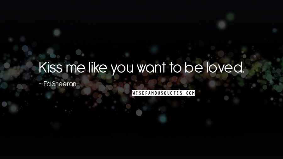 Ed Sheeran Quotes: Kiss me like you want to be loved.