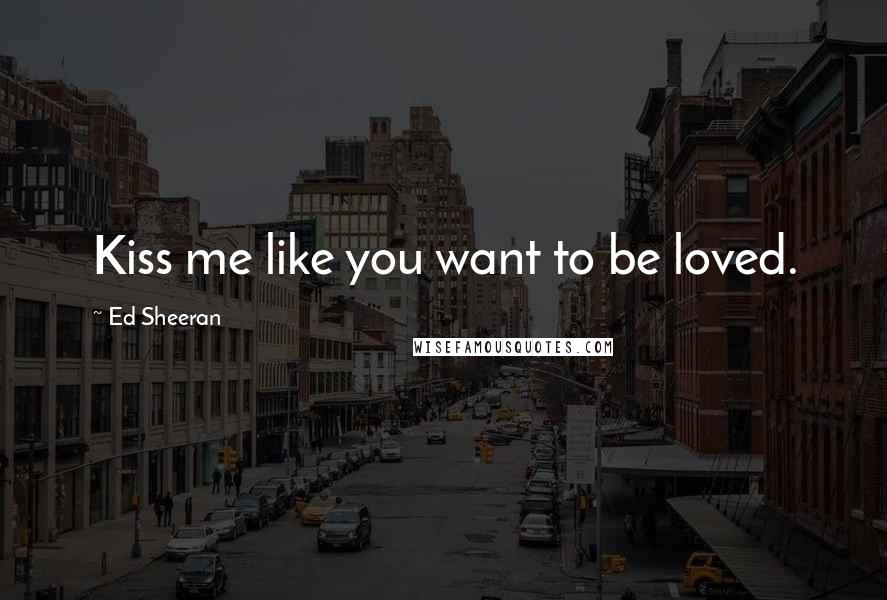 Ed Sheeran Quotes: Kiss me like you want to be loved.