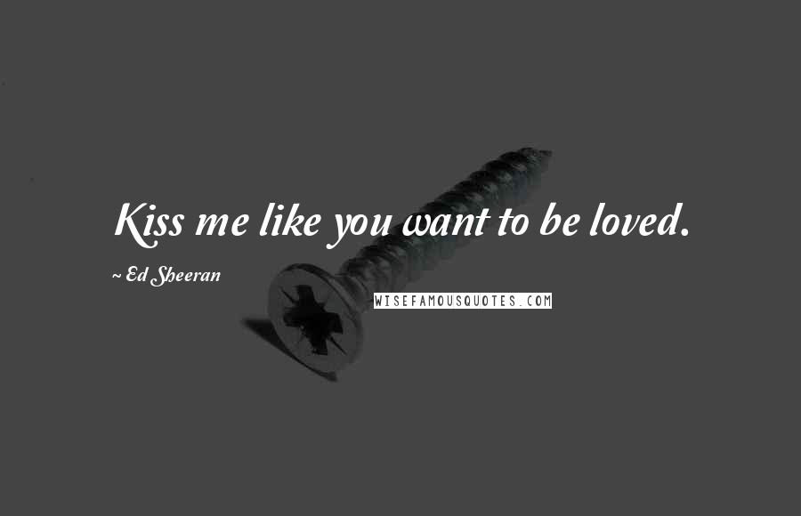 Ed Sheeran Quotes: Kiss me like you want to be loved.