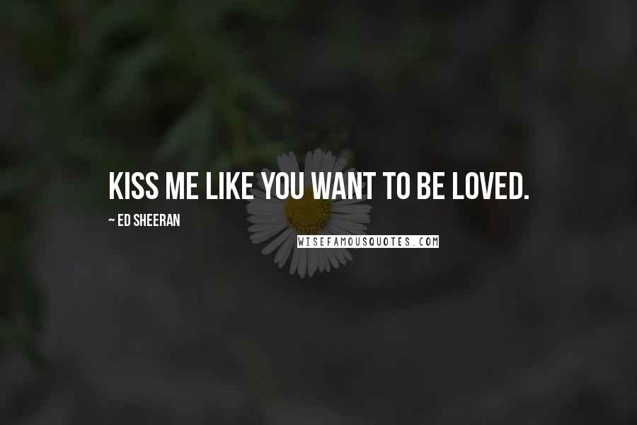 Ed Sheeran Quotes: Kiss me like you want to be loved.