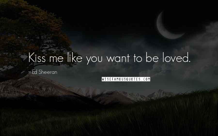 Ed Sheeran Quotes: Kiss me like you want to be loved.