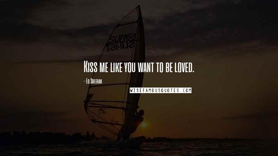 Ed Sheeran Quotes: Kiss me like you want to be loved.