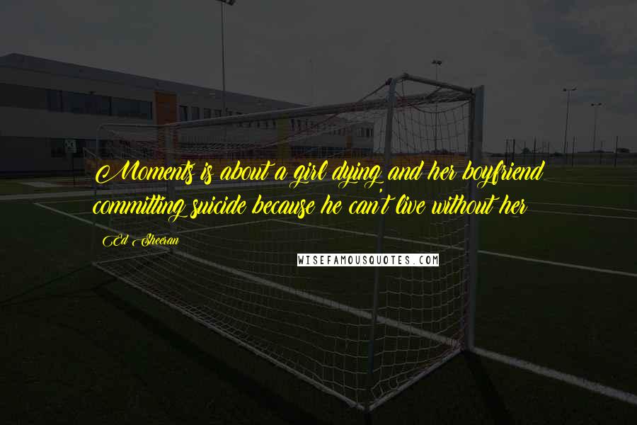 Ed Sheeran Quotes: Moments is about a girl dying and her boyfriend committing suicide because he can't live without her