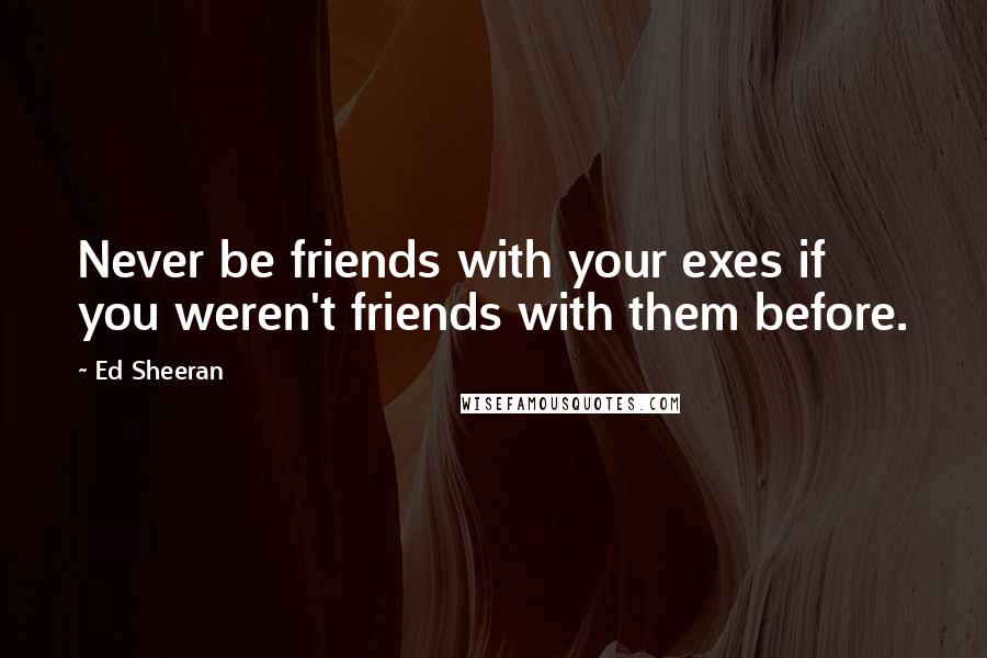Ed Sheeran Quotes: Never be friends with your exes if you weren't friends with them before.