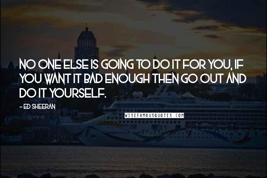 Ed Sheeran Quotes: No one else is going to do it for you, if you want it bad enough then go out and do it yourself.