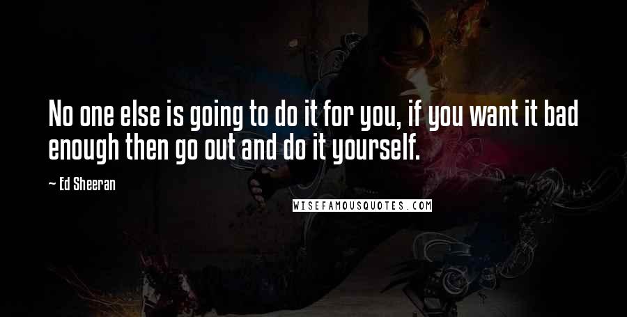 Ed Sheeran Quotes: No one else is going to do it for you, if you want it bad enough then go out and do it yourself.