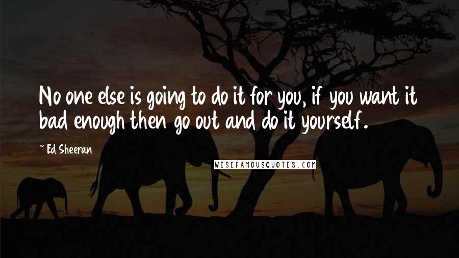 Ed Sheeran Quotes: No one else is going to do it for you, if you want it bad enough then go out and do it yourself.