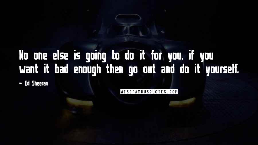 Ed Sheeran Quotes: No one else is going to do it for you, if you want it bad enough then go out and do it yourself.