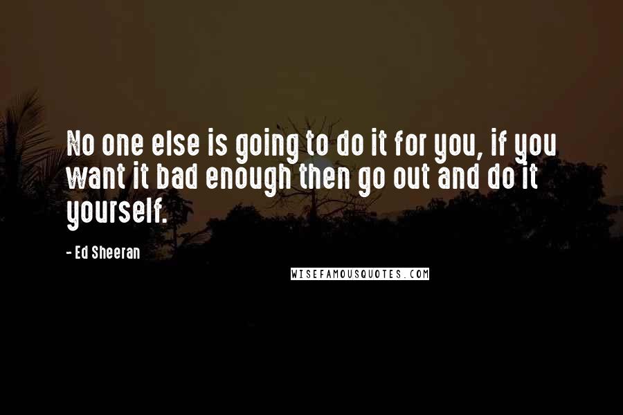 Ed Sheeran Quotes: No one else is going to do it for you, if you want it bad enough then go out and do it yourself.