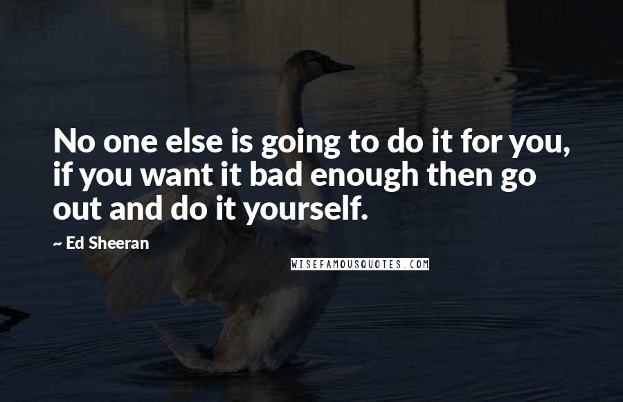 Ed Sheeran Quotes: No one else is going to do it for you, if you want it bad enough then go out and do it yourself.