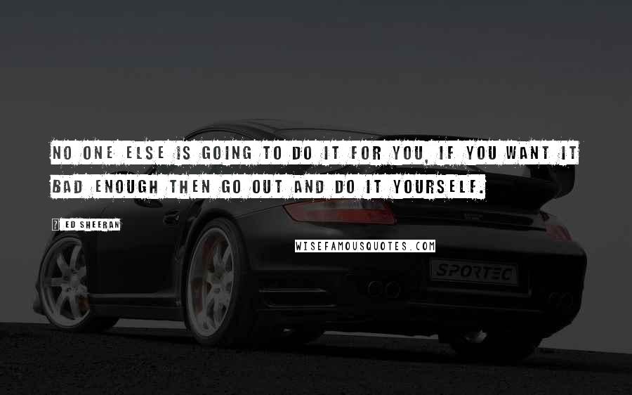 Ed Sheeran Quotes: No one else is going to do it for you, if you want it bad enough then go out and do it yourself.