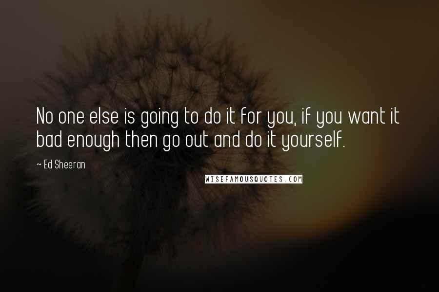 Ed Sheeran Quotes: No one else is going to do it for you, if you want it bad enough then go out and do it yourself.