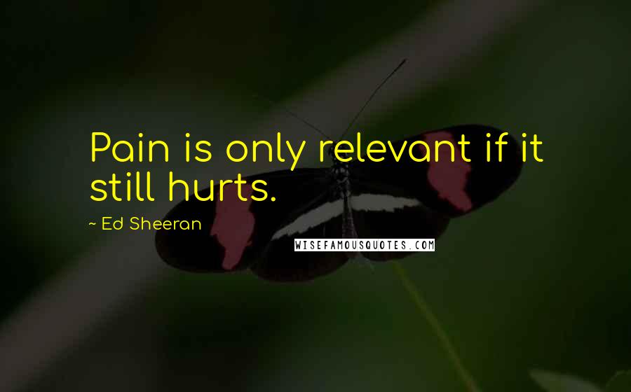 Ed Sheeran Quotes: Pain is only relevant if it still hurts.