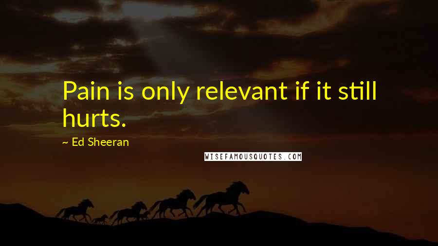 Ed Sheeran Quotes: Pain is only relevant if it still hurts.