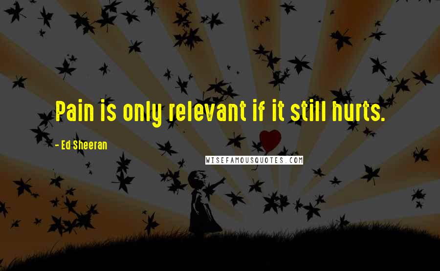 Ed Sheeran Quotes: Pain is only relevant if it still hurts.