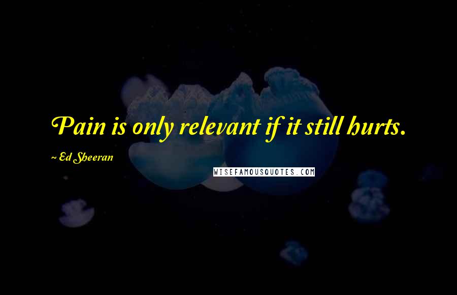 Ed Sheeran Quotes: Pain is only relevant if it still hurts.