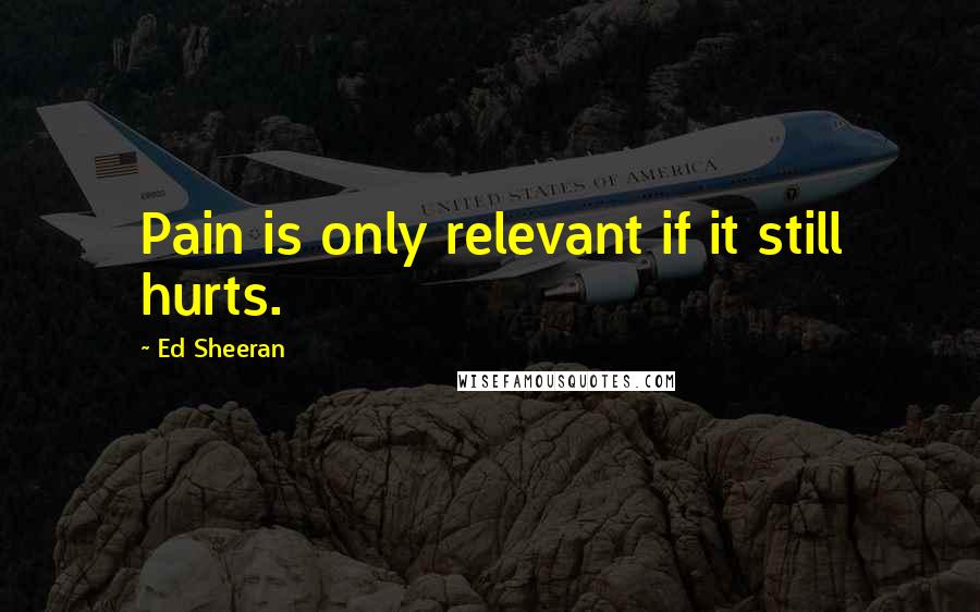 Ed Sheeran Quotes: Pain is only relevant if it still hurts.