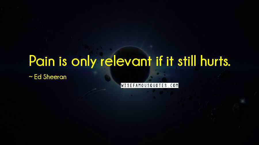 Ed Sheeran Quotes: Pain is only relevant if it still hurts.