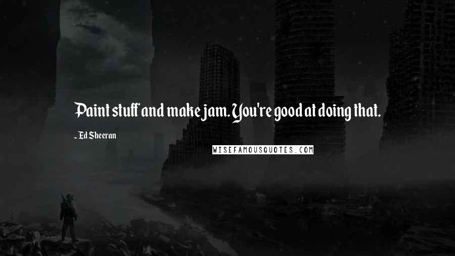 Ed Sheeran Quotes: Paint stuff and make jam. You're good at doing that.