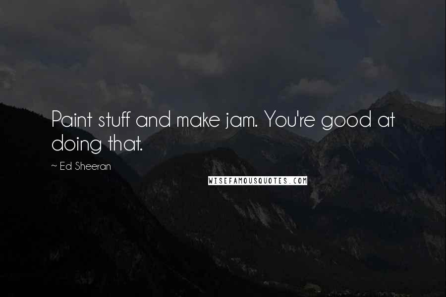 Ed Sheeran Quotes: Paint stuff and make jam. You're good at doing that.