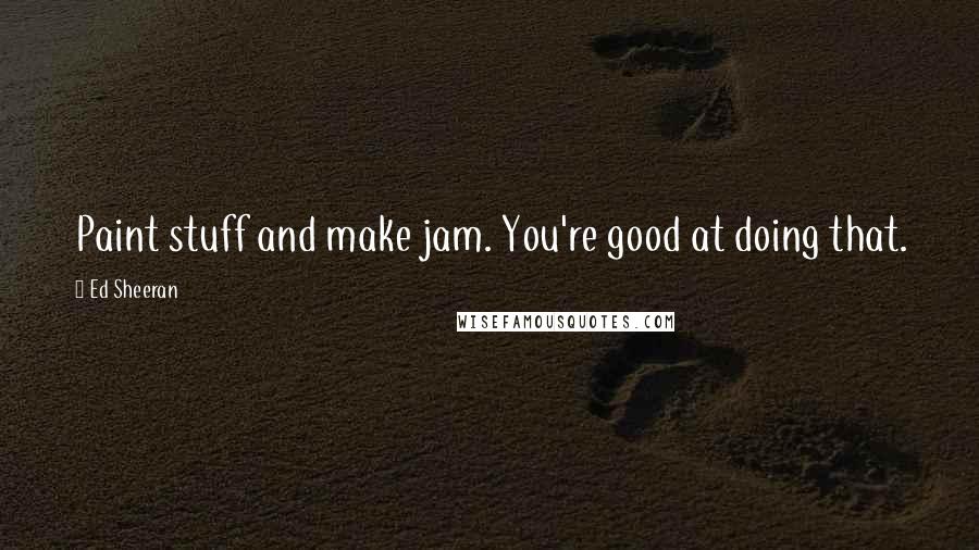 Ed Sheeran Quotes: Paint stuff and make jam. You're good at doing that.