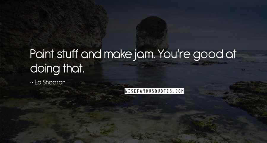 Ed Sheeran Quotes: Paint stuff and make jam. You're good at doing that.