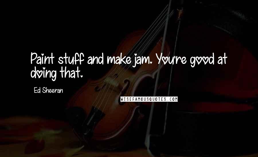 Ed Sheeran Quotes: Paint stuff and make jam. You're good at doing that.