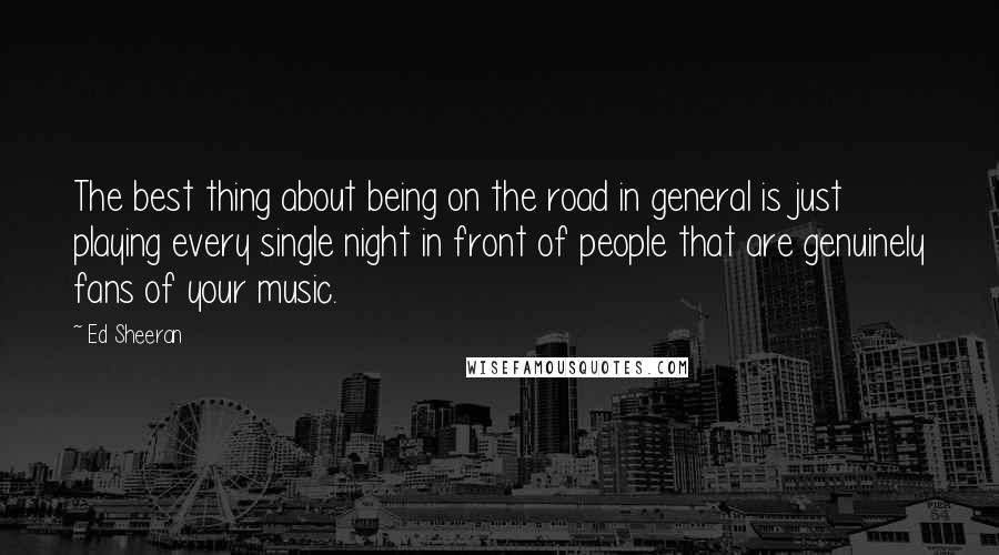 Ed Sheeran Quotes: The best thing about being on the road in general is just playing every single night in front of people that are genuinely fans of your music.