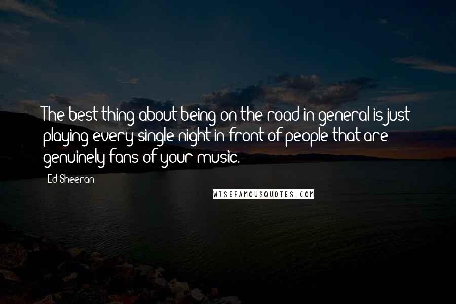 Ed Sheeran Quotes: The best thing about being on the road in general is just playing every single night in front of people that are genuinely fans of your music.