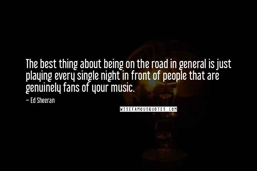 Ed Sheeran Quotes: The best thing about being on the road in general is just playing every single night in front of people that are genuinely fans of your music.