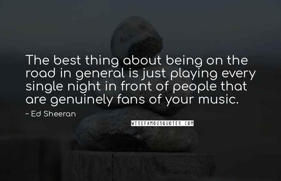 Ed Sheeran Quotes: The best thing about being on the road in general is just playing every single night in front of people that are genuinely fans of your music.