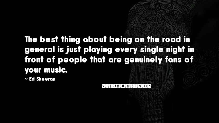 Ed Sheeran Quotes: The best thing about being on the road in general is just playing every single night in front of people that are genuinely fans of your music.