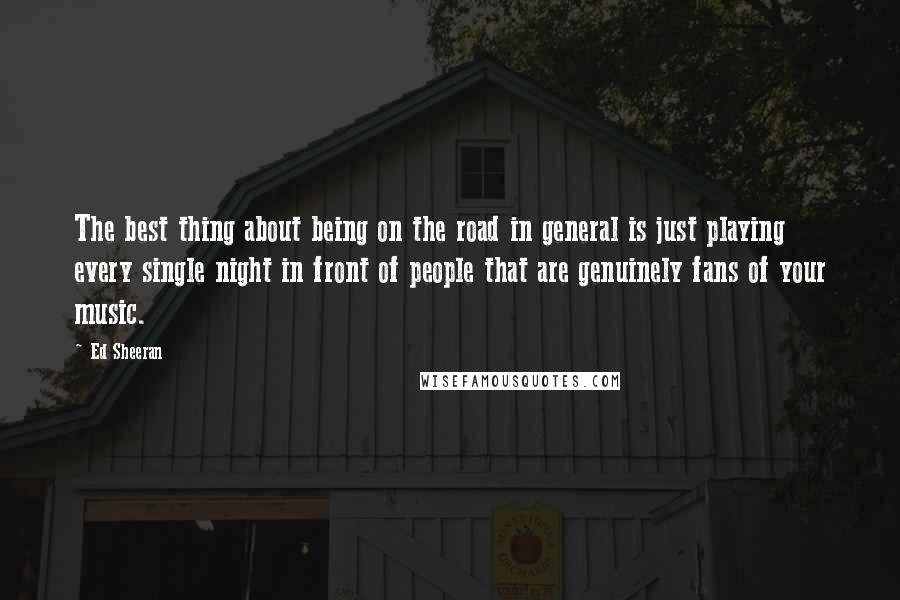 Ed Sheeran Quotes: The best thing about being on the road in general is just playing every single night in front of people that are genuinely fans of your music.