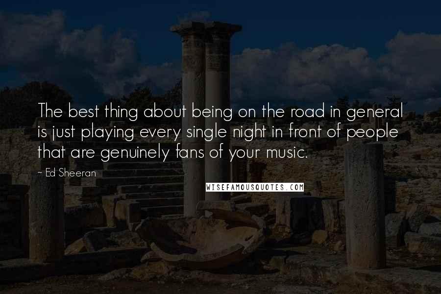 Ed Sheeran Quotes: The best thing about being on the road in general is just playing every single night in front of people that are genuinely fans of your music.