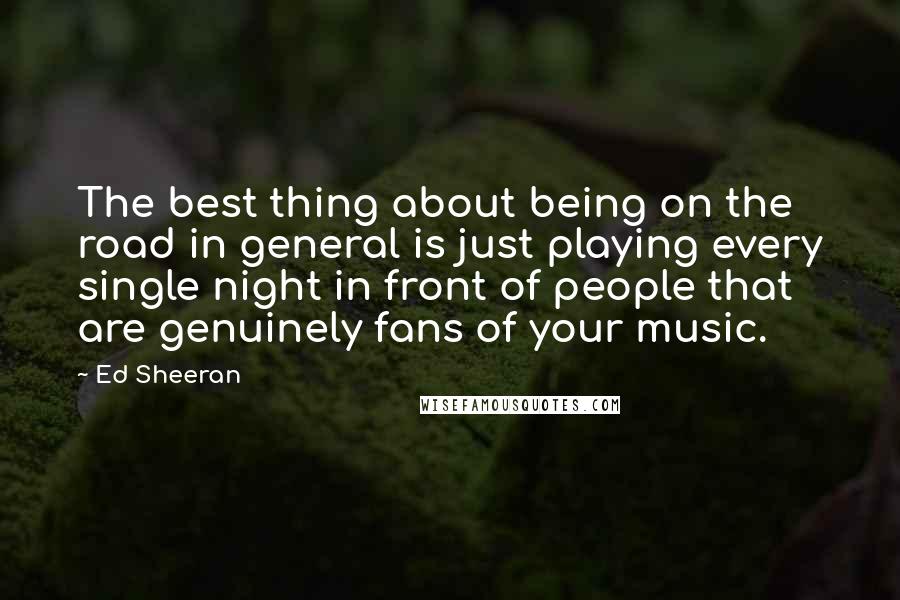 Ed Sheeran Quotes: The best thing about being on the road in general is just playing every single night in front of people that are genuinely fans of your music.