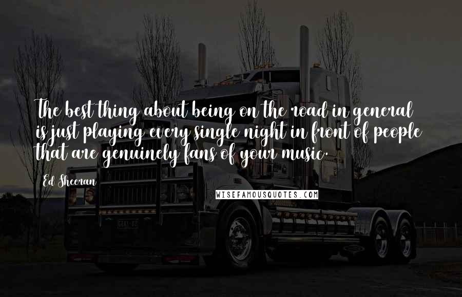 Ed Sheeran Quotes: The best thing about being on the road in general is just playing every single night in front of people that are genuinely fans of your music.