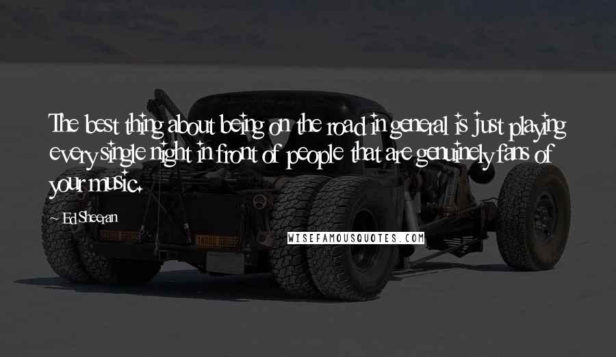 Ed Sheeran Quotes: The best thing about being on the road in general is just playing every single night in front of people that are genuinely fans of your music.