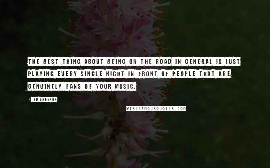 Ed Sheeran Quotes: The best thing about being on the road in general is just playing every single night in front of people that are genuinely fans of your music.