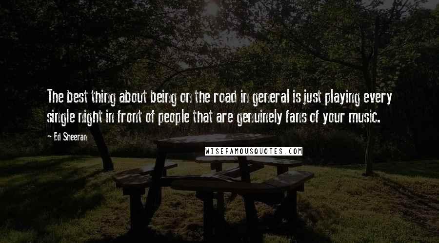 Ed Sheeran Quotes: The best thing about being on the road in general is just playing every single night in front of people that are genuinely fans of your music.