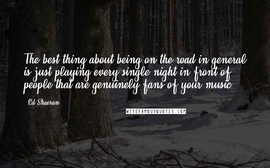 Ed Sheeran Quotes: The best thing about being on the road in general is just playing every single night in front of people that are genuinely fans of your music.