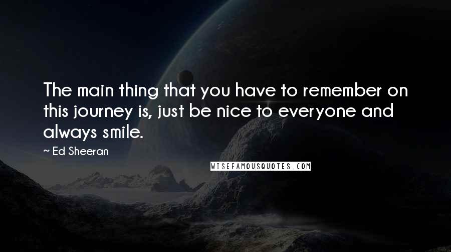 Ed Sheeran Quotes: The main thing that you have to remember on this journey is, just be nice to everyone and always smile.