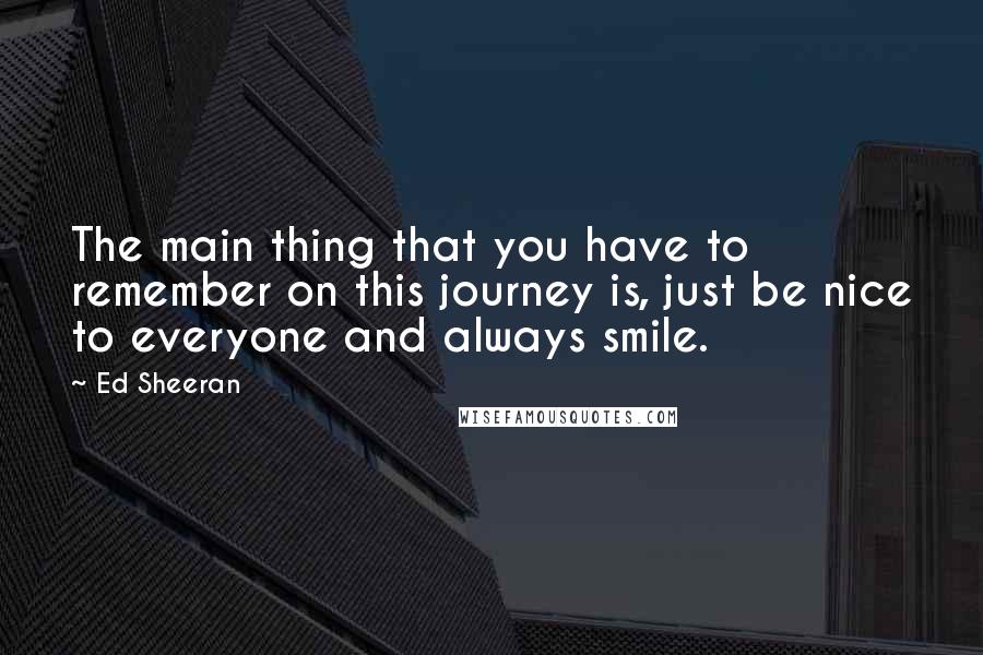 Ed Sheeran Quotes: The main thing that you have to remember on this journey is, just be nice to everyone and always smile.