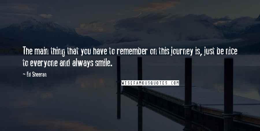 Ed Sheeran Quotes: The main thing that you have to remember on this journey is, just be nice to everyone and always smile.