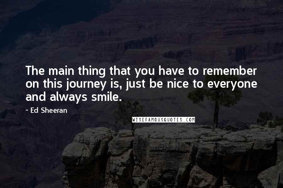 Ed Sheeran Quotes: The main thing that you have to remember on this journey is, just be nice to everyone and always smile.